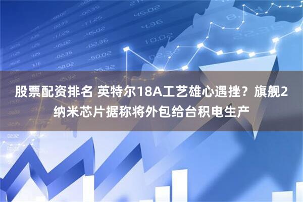 股票配资排名 英特尔18A工艺雄心遇挫？旗舰2纳米芯片据称将外包给台积电生产