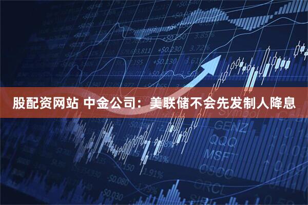 股配资网站 中金公司：美联储不会先发制人降息