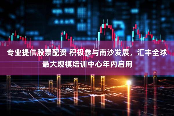 专业提供股票配资 积极参与南沙发展，汇丰全球最大规模培训中心年内启用