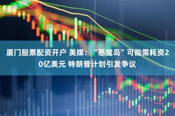 厦门股票配资开户 美媒：“恶魔岛”可能需耗资20亿美元 特朗普计划引发争议