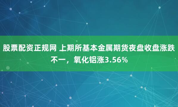 股票配资正规网 上期所基本金属期货夜盘收盘涨跌不一，氧化铝涨3.56%