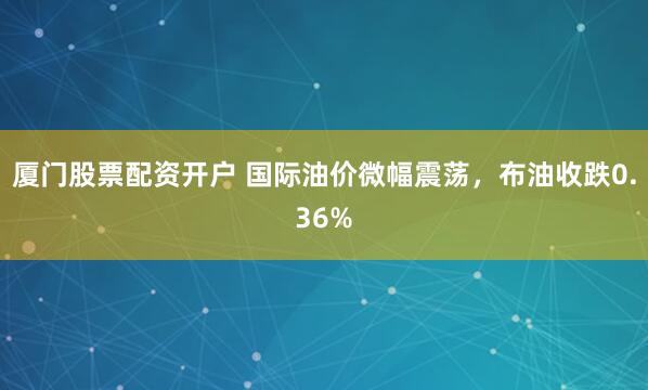 厦门股票配资开户 国际油价微幅震荡，布油收跌0.36%
