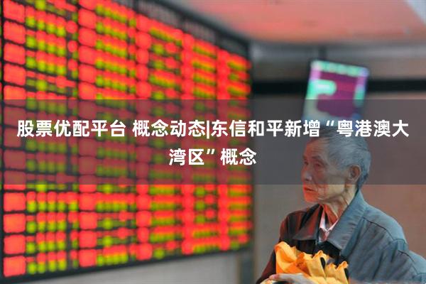 股票优配平台 概念动态|东信和平新增“粤港澳大湾区”概念