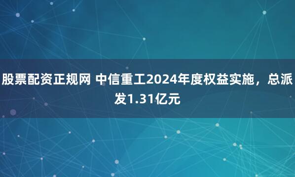 股票配资正规网 中信重工2024年度权益实施，总派发1.31亿元