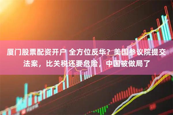 厦门股票配资开户 全方位反华？美国参议院提交法案，比关税还要危险，中国被做局了
