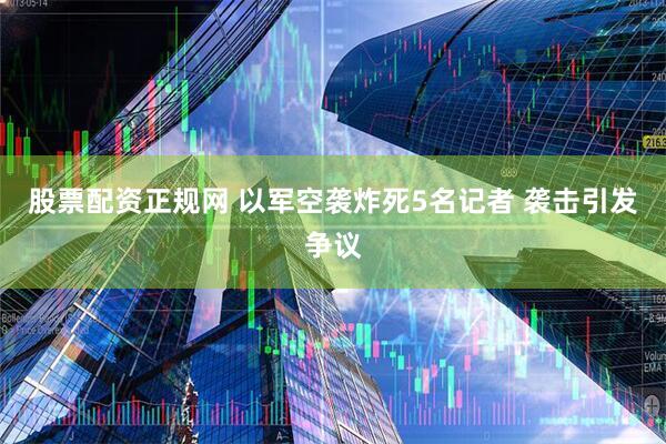 股票配资正规网 以军空袭炸死5名记者 袭击引发争议