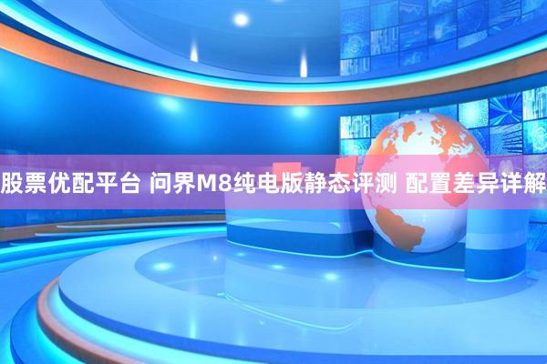 股票优配平台 问界M8纯电版静态评测 配置差异详解