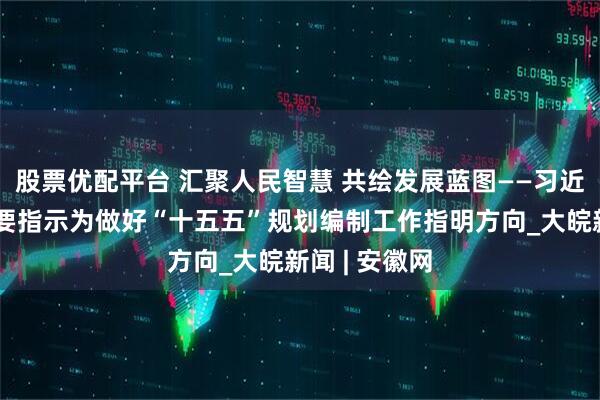 股票优配平台 汇聚人民智慧 共绘发展蓝图——习近平总书记重要指示为做好“十五五”规划编制工作指明方向_大皖新闻 | 安徽网
