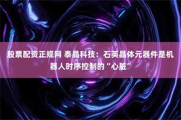 股票配资正规网 泰晶科技：石英晶体元器件是机器人时序控制的“心脏”