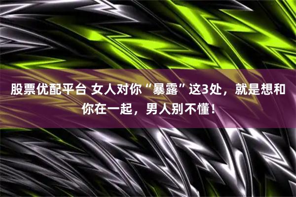 股票优配平台 女人对你“暴露”这3处，就是想和你在一起，男人别不懂！