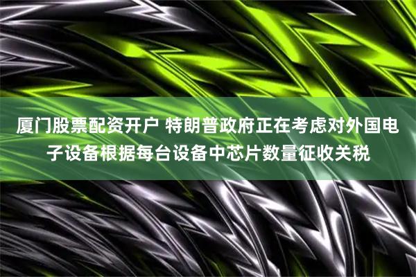 厦门股票配资开户 特朗普政府正在考虑对外国电子设备根据每台设备中芯片数量征收关税