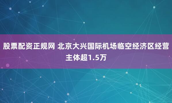 股票配资正规网 北京大兴国际机场临空经济区经营主体超1.5万
