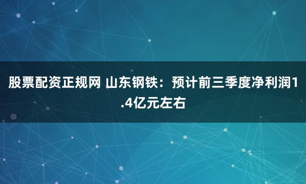 股票配资正规网 山东钢铁：预计前三季度净利润1.4亿元左右