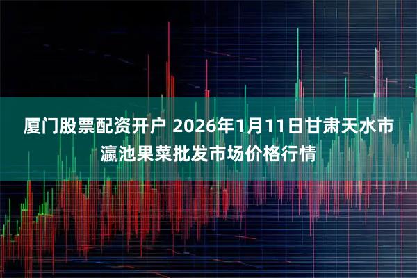 厦门股票配资开户 2026年1月11日甘肃天水市瀛池果菜批发市场价格行情