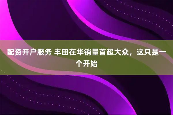 配资开户服务 丰田在华销量首超大众，这只是一个开始