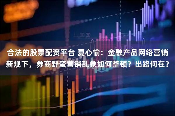 合法的股票配资平台 夏心愉：金融产品网络营销新规下，券商野蛮营销乱象如何整顿？出路何在？