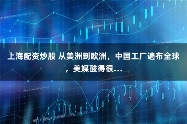 上海配资炒股 从美洲到欧洲，中国工厂遍布全球，美媒酸得很…