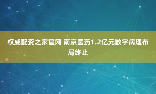 权威配资之家官网 南京医药1.2亿元数字病理布局终止