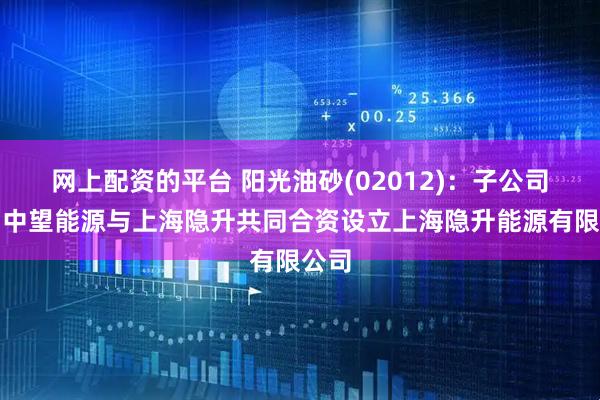 网上配资的平台 阳光油砂(02012)：子公司深圳中望能源与上海隐升共同合资设立上海隐升能源有限公司
