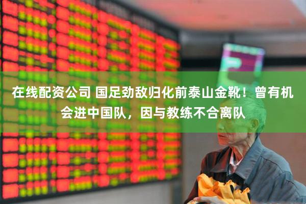 在线配资公司 国足劲敌归化前泰山金靴！曾有机会进中国队，因与教练不合离队