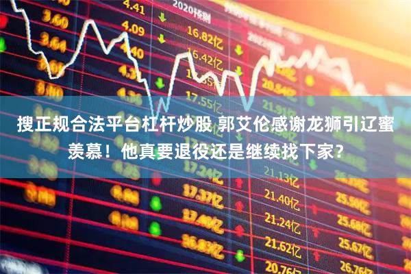 搜正规合法平台杠杆炒股 郭艾伦感谢龙狮引辽蜜羡慕！他真要退役还是继续找下家？