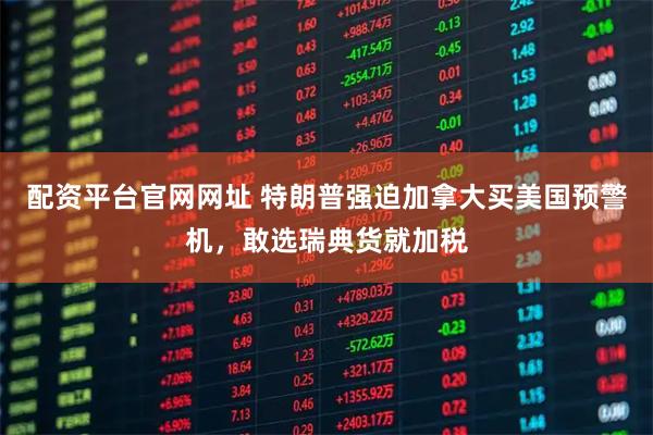 配资平台官网网址 特朗普强迫加拿大买美国预警机，敢选瑞典货就加税