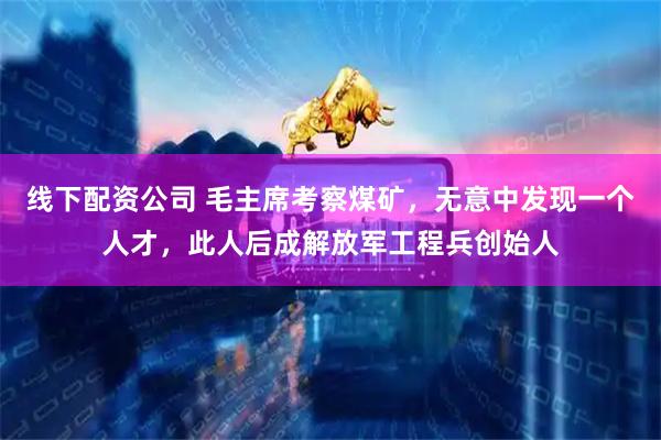 线下配资公司 毛主席考察煤矿,无意中发现一个人才,此人后成解放军工程兵创始人