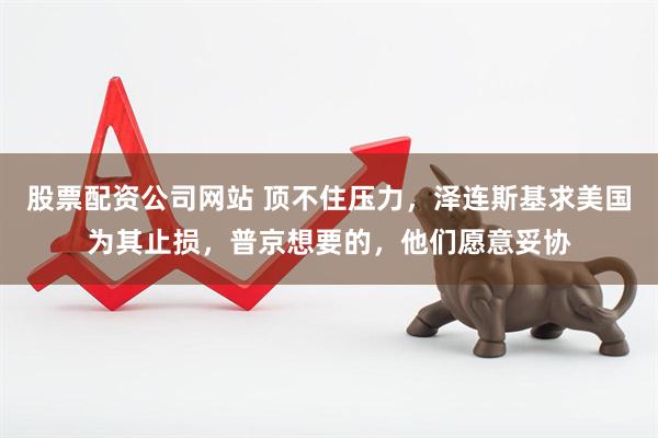 股票配资公司网站 顶不住压力，泽连斯基求美国为其止损，普京想要的，他们愿意妥协