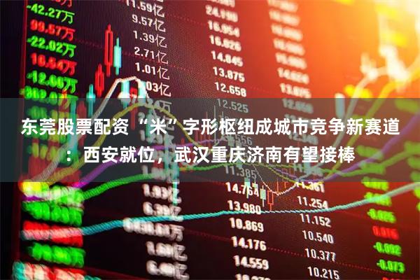 东莞股票配资 “米”字形枢纽成城市竞争新赛道：西安就位，武汉重庆济南有望接棒