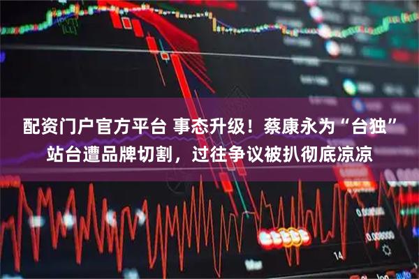 配资门户官方平台 事态升级！蔡康永为“台独”站台遭品牌切割，过往争议被扒彻底凉凉