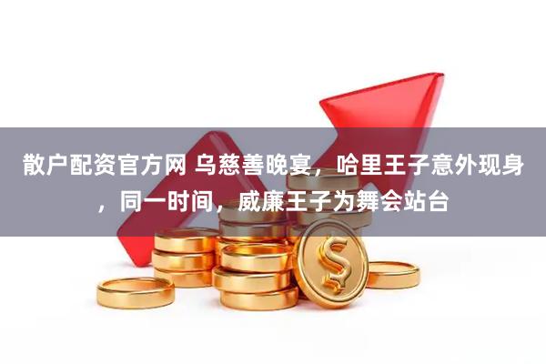 散户配资官方网 乌慈善晚宴，哈里王子意外现身，同一时间，威廉王子为舞会站台
